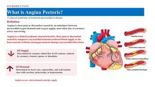 INTRODUCTIO N
What is Angina Pectoris?
A clinical syndrome of transient myocardial ischemia
Definition
Angina is chest pain or discomfort caused by an imbalance between
myocardial oxygen demand and oxygen supply, most often due to coronary
artery narrowing.
Angina is a clinical syndrome characterized by chest pain or discomfort
caused by temporary myocardial ischemia (reduced blood supply to the
heart muscle) without causing permanent damage (myocardial infarction).
O2 Supply
Determined by coronary blood flow & O2 content; reduced
by coronary stenosis, spasm, or thrombus.
O2 Demand
Determined by heart rate, contractility, and wall tension;
rises with exertion, tachycardia, or hypertension.
Angina occurs when demand outstrips supply
 