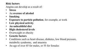 Risk factors
Angina can develop as a result of:
• Stress
• An overuse of alcohol
• Smoking
• Exposure to particle pollution, for example, at work
• Low physical activity
• An unhealthful diet
• High cholesterol levels
• Overweight or obesity
• Genetic factors
• Conditions such as heart disease, diabetes, low blood pressure,
metabolic syndrome, and anaemia
• An age of over 45 for males, or 55 for females
 