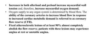 • Increases in both afterload and preload increase myocardial wall
tension and, therefore, increase myocardial oxygen demand.
• Oxygen supply to any organ system is determined by blood flow. The
ability of the coronary arteries to increase blood flow in response
to increased cardiac metabolic demand is referred to as coronary
flow reserve (CFR).
• Fixed atherosclerotic lesions of at least 90% almost completely
abolish the flow reserve; patients with these lesions may experience
angina at rest or unstable angina.
 