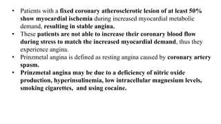 • Patients with a fixed coronary atherosclerotic lesion of at least 50%
show myocardial ischemia during increased myocardial metabolic
demand, resulting in stable angina.
• These patients are not able to increase their coronary blood flow
during stress to match the increased myocardial demand, thus they
experience angina.
• Prinzmetal angina is defined as resting angina caused by coronary artery
spasm.
• Prinzmetal angina may be due to a deficiency of nitric oxide
production, hyperinsulinemia, low intracellular magnesium levels,
smoking cigarettes, and using cocaine.
 