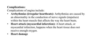 Complications:
Complications of angina include:
• Arrhythmias (irregular heartbeats): Arrhythmias are caused by
an abnormality in the conduction of nerve signals (impulses)
within the heart muscle that affects the way the heart beats.
• Heart attack (myocardial infarction): A heart attack, or
myocardial infarction, happens when the heart tissue does not
receive enough oxygen.
• Heart damage
 