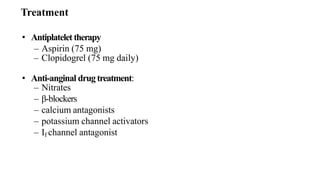 • Antiplatelet therapy
– Aspirin (75 mg)
– Clopidogrel (75 mg daily)
• Anti-anginal drug treatment:
– Nitrates
– β-blockers
– calcium antagonists
– potassium channel activators
– If channel antagonist
Treatment
 