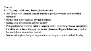 Nitrate
Ex. Glyceryl trinitrate, Isosorbide dinitrate
• Act directly on vascularsmooth muscleto produce venous and arteriolar
dilatation
• Reduction in myocardial oxygen demand
• Increase in myocardial oxygen supply
• Pprophylactically before taking exercise that is liable to provoke symptoms.
• Continuous nitrate therapy can cause pharmacological tolerance avoided
by a 6–8-hour nitrate-free period
• Nocturnalangina:Long-acting nitrates can be given at the end of the day
 