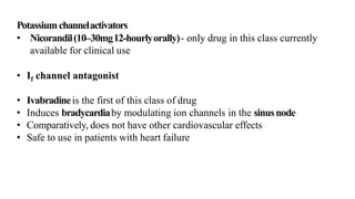 Potassiumchannelactivators
• Nicorandil(10–30mg12-hourlyorally)- only drug in this class currently
available for clinical use
• If channel antagonist
• Ivabradineis the first of this class of drug
• Induces bradycardiaby modulating ion channels in the sinusnode
• Comparatively, does not have other cardiovascular effects
• Safe to use in patients with heart failure
 
