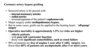 • Stenosed artery is by-passed with
– internal mammaryarteries
– radialarteries
– reversedsegmentsof the patient’s saphenousvein
• Major surgery under cardiopulmonarybypass,
• But in some cases, grafts can be applied to the beating heart: ‘off-pump’
surgery
• Operative mortality is approximately 1.5% but risks are higher
– elderly patients,
– with poor left ventricular function
– those with significant comorbidities, such as renal failure
• 90% of patients are free of angina 1 year after CABG surgery, but
fewer than 60% of patients are asymptomatic after 5 or more years.
Coronary artery bypass grafting
 