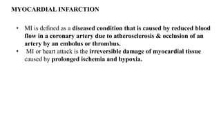 MYOCARDIAL INFARCTION
• MI is defined as a diseased condition that is caused by reduced blood
flow in a coronary artery due to atherosclerosis & occlusion of an
artery by an embolus or thrombus.
• MI or heart attack is the irreversible damage of myocardial tissue
caused by prolonged ischemia and hypoxia.
 