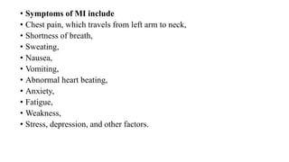 • Symptoms of MI include
• Chest pain, which travels from left arm to neck,
• Shortness of breath,
• Sweating,
• Nausea,
• Vomiting,
• Abnormal heart beating,
• Anxiety,
• Fatigue,
• Weakness,
• Stress, depression, and other factors.
 