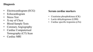 Diagnosis
• Electrocardiogram (ECG)
• Echocardiogram
• Stress Test
• X-ray of Chest
• Blood Sample Tests
• Coronary Angiography
• Cardiac Computerised
Tomography (CT) Scan
• Cardiac MRI
Serum cardiac markers
• Creatinine phosphokinase (CK)
• Lactic dehydrogenase (LDH)
• Cardiac specific troponins (cTn)
 
