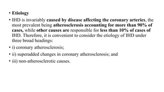 • Etiology
• IHD is invariably caused by disease affecting the coronary arteries, the
most prevalent being atherosclerosis accounting for more than 90% of
cases, while other causes are responsible for less than 10% of cases of
IHD. Therefore, it is convenient to consider the etiology of IHD under
three broad headings:
• i) coronary atherosclerosis;
• ii) superadded changes in coronary atherosclerosis; and
• iii) non-atherosclerotic causes.
 
