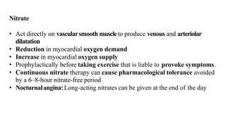 Nitrate
• Act directly on vascularsmooth muscleto produce venous and arteriolar
dilatation
• Reduction in myocardial oxygen demand
• Increase in myocardial oxygen supply
• Prophylactically before taking exercise that is liable to provoke symptoms.
• Continuous nitrate therapy can cause pharmacological tolerance avoided
by a 6–8-hour nitrate-free period
• Nocturnalangina:Long-acting nitrates can be given at the end of the day
 