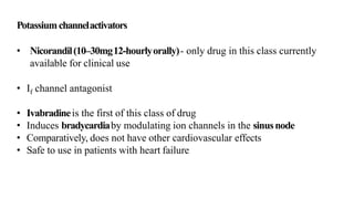 Potassiumchannelactivators
• Nicorandil(10–30mg12-hourlyorally)- only drug in this class currently
available for clinical use
• If channel antagonist
• Ivabradineis the first of this class of drug
• Induces bradycardiaby modulating ion channels in the sinusnode
• Comparatively, does not have other cardiovascular effects
• Safe to use in patients with heart failure
 