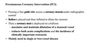 • Passing a fine guidewire across a coronarystenosisunder radiographic
control
• Ballonis placed and then inflated to dilate the stenosis
• Then a coronarystentis deployed on a balloon
– maximise and maintain dilatation of a stenosed vessel
– reduces both acute complications and the incidence of
clinically important restenosis
• Mainly used in single or two-vessel disease
Percutaneous Coronary Intervention (PCI)
 