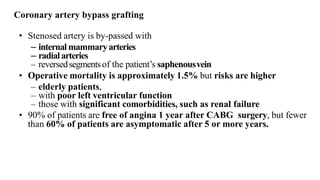 • Stenosed artery is by-passed with
– internal mammaryarteries
– radialarteries
– reversedsegmentsof the patient’s saphenousvein
• Operative mortality is approximately 1.5% but risks are higher
– elderly patients,
– with poor left ventricular function
– those with significant comorbidities, such as renal failure
• 90% of patients are free of angina 1 year after CABG surgery, but fewer
than 60% of patients are asymptomatic after 5 or more years.
Coronary artery bypass grafting
 