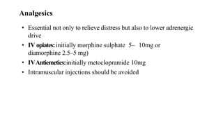 • Essential not only to relieve distress but also to lower adrenergic
drive
• IV opiates:initially morphine sulphate 5– 10mg or
diamorphine 2.5–5 mg)
• IVAntiemetics:initially metoclopramide 10mg
• Intramuscular injections should be avoided
Analgesics
 