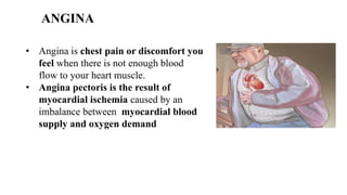 ANGINA
• Angina is chest pain or discomfort you
feel when there is not enough blood
flow to your heart muscle.
• Angina pectoris is the result of
myocardial ischemia caused by an
imbalance between myocardial blood
supply and oxygen demand
 