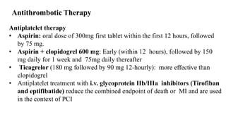 Antiplatelet therapy
• Aspirin: oral dose of 300mg first tablet within the first 12 hours, followed
by 75 mg.
• Aspirin + clopidogrel 600 mg: Early (within 12 hours), followed by 150
mg daily for 1 week and 75mg daily thereafter
• Ticagrelor (180 mg followed by 90 mg 12-hourly): more effective than
clopidogrel
• Antiplatelet treatment with i.v. glycoprotein IIb/IIIa inhibitors (Tirofiban
and eptifibatide) reduce the combined endpoint of death or MI and are used
in the context of PCI
Antithrombotic Therapy
 