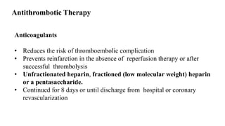Anticoagulants
• Reduces the risk of thromboembolic complication
• Prevents reinfarction in the absence of reperfusion therapy or after
successful thrombolysis
• Unfractionated heparin, fractioned (low molecular weight) heparin
or a pentasaccharide.
• Continued for 8 days or until discharge from hospital or coronary
revascularization
Antithrombotic Therapy
 