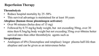 Reperfusion Therapy
Thrombolysis
• Reduce hospital mortality by 25–50%
• This survival advantage is maintained for at least 10 years
Alteplase (human tissue plasminogen activator)
• Over 90 minutes (bolus dose of 15 mg)
• Followed by 0.75 mg/kg body weight, but not exceeding 50mg, over 30
mins then 0.5mg/kg body weight but not exceeding 35mg over 60mins better
survival rates than other thrombolytic agents such as
Streptokinase
• Analogues of tPA (Tenecteplase and reteplase): longer plasma half-life than
alteplase and can be given as an intravenous bolus
 