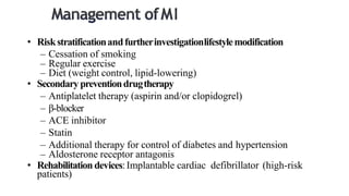 • Riskstratificationandfurtherinvestigationlifestylemodification
– Cessation of smoking
– Regular exercise
– Diet (weight control, lipid-lowering)
• Secondary preventiondrugtherapy
– Antiplatelet therapy (aspirin and/or clopidogrel)
– β-blocker
– ACE inhibitor
– Statin
– Additional therapy for control of diabetes and hypertension
– Aldosterone receptor antagonis
• Rehabilitation devices:Implantable cardiac defibrillator (high-risk
patients)
 