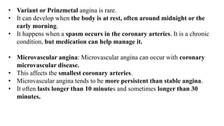 • Variant or Prinzmetal angina is rare.
• It can develop when the body is at rest, often around midnight or the
early morning.
• It happens when a spasm occurs in the coronary arteries. It is a chronic
condition, but medication can help manage it.
• Microvascular angina: Microvascular angina can occur with coronary
microvascular disease.
• This affects the smallest coronary arteries.
• Microvascular angina tends to be more persistent than stable angina.
• It often lasts longer than 10 minutes and sometimes longer than 30
minutes.
 