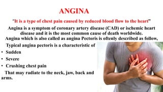 ANGINA
“It is a type of chest pain caused by reduced blood flow to the heart”
Angina is a symptom of coronary artery disease (CAD) or ischemic heart
disease and it is the most common cause of death worldwide.
Angina which is also called as angina Pectoris is oftenly described as follow,
Typical angina pectoris is a characteristic of
• Sudden
• Severe
• Crushing chest pain
That may radiate to the neck, jaw, back and
arms.
 