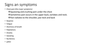 Signs an symptoms
• Chest pain (the major symptoms)
Squeezing and crushing pain under the chest
Sometimes pain occurs in the upper back, earlobes and neck.
Pain radiates to the shoulder, jaw neck and back
• Dyspnea
• Fatigue
• Shortness of breath
• Palpitations
• Anxiety
• Sweating
• Numbness
• pallor
 