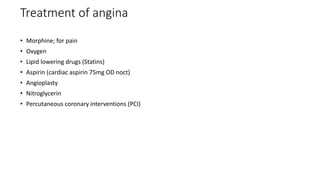 Treatment of angina
• Morphine; for pain
• Oxygen
• Lipid lowering drugs (Statins)
• Aspirin (cardiac aspirin 75mg OD noct)
• Angioplasty
• Nitroglycerin
• Percutaneous coronary interventions (PCI)
 