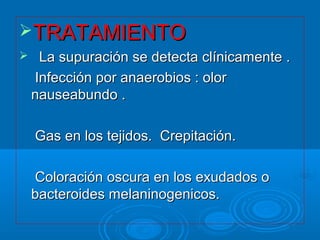 TTRRAATTAAMMIIEENNTTOO 
 LLaa ssuuppuurraacciióónn ssee ddeetteeccttaa ccllíínniiccaammeennttee .. 
IInnffeecccciióónn ppoorr aannaaeerroobbiiooss :: oolloorr 
nnaauusseeaabbuunnddoo .. 
GGaass eenn llooss tteejjiiddooss.. CCrreeppiittaacciióónn.. 
CCoolloorraacciióónn oossccuurraa eenn llooss eexxuuddaaddooss oo 
bbaacctteerrooiiddeess mmeellaanniinnooggeenniiccooss.. 
 