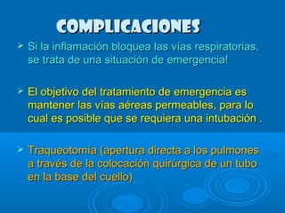 CCoommpplliiccaacciioonneess 
 SSii llaa iinnffllaammaacciióónn bbllooqquueeaa llaass vvííaass rreessppiirraattoorriiaass,, 
ssee ttrraattaa ddee uunnaa ssiittuuaacciióónn ddee eemmeerrggeenncciiaa!! 
 EEll oobbjjeettiivvoo ddeell ttrraattaammiieennttoo ddee eemmeerrggeenncciiaa eess 
mmaanntteenneerr llaass vvííaass aaéérreeaass ppeerrmmeeaabblleess,, ppaarraa lloo 
ccuuaall eess ppoossiibbllee qquuee ssee rreeqquuiieerraa uunnaa iinnttuubbaacciióónn .. 
 TTrraaqquueeoottoommííaa ((aappeerrttuurraa ddiirreeccttaa aa llooss ppuullmmoonneess 
aa ttrraavvééss ddee llaa ccoollooccaacciióónn qquuiirrúúrrggiiccaa ddee uunn ttuubboo 
eenn llaa bbaassee ddeell ccuueelllloo)) 
 
