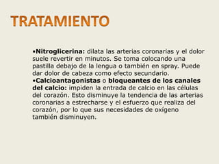 •Nitroglicerina: dilata las arterias coronarias y el dolor 
suele revertir en minutos. Se toma colocando una 
pastilla debajo de la lengua o también en spray. Puede 
dar dolor de cabeza como efecto secundario. 
•Calcioantagonistas o bloqueantes de los canales 
del calcio: impiden la entrada de calcio en las células 
del corazón. Esto disminuye la tendencia de las arterias 
coronarias a estrecharse y el esfuerzo que realiza del 
corazón, por lo que sus necesidades de oxígeno 
también disminuyen. 
 