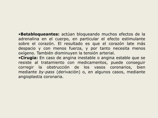 •Betabloqueantes: actúan bloqueando muchos efectos de la 
adrenalina en el cuerpo, en particular el efecto estimulante 
sobre el corazón. El resultado es que el corazón late más 
despacio y con menos fuerza, y por tanto necesita menos 
oxígeno. También disminuyen la tensión arterial. 
•Cirugía: En caso de angina inestable o angina estable que se 
resiste al tratamiento con medicamentos, puede conseguir 
corregir la obstrucción de los vasos coronarios, bien 
mediante by-pass (derivación) o, en algunos casos, mediante 
angioplastia coronaria. 
 