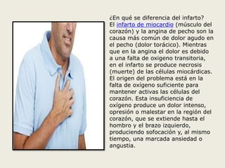 ¿En qué se diferencia del infarto? 
El infarto de miocardio (músculo del 
corazón) y la angina de pecho son la 
causa más común de dolor agudo en 
el pecho (dolor torácico). Mientras 
que en la angina el dolor es debido 
a una falta de oxigeno transitoria, 
en el infarto se produce necrosis 
(muerte) de las células miocárdicas. 
El origen del problema está en la 
falta de oxígeno suficiente para 
mantener activas las células del 
corazón. Esta insuficiencia de 
oxígeno produce un dolor intenso, 
opresión o malestar en la región del 
corazón, que se extiende hasta el 
hombro y el brazo izquierdo, 
produciendo sofocación y, al mismo 
tiempo, una marcada ansiedad o 
angustia. 
 