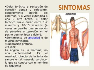 •Dolor torácico y sensación de 
opresión aguda y sofocante, 
generalmente detrás del 
esternón, y a veces extendida a 
uno u otro brazo. El dolor 
torácico suele durar entre 1-2 
minutos y 10-15 minutos (a 
veces se percibe una sensación 
de pesadez u opresión en el 
pecho que no llega a dolor). 
•Sentimiento de ansiedad o de 
muerte inminente. 
•Sudoración profusa. 
•Palidez. 
La angina es un síntoma, no 
una enfermedad. Es el 
resultado directo de la falta de 
sangre en el músculo cardíaco, 
lo que se conoce con el nombre 
de isquemia 
 