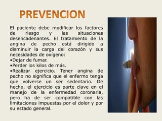 El paciente debe modificar los factores 
de riesgo y las situaciones 
desencadenantes. El tratamiento de la 
angina de pecho está dirigido a 
disminuir la carga del corazón y sus 
necesidades de oxígeno: 
•Dejar de fumar. 
•Perder los kilos de más. 
•Realizar ejercicio. Tener angina de 
pecho no significa que el enfermo tenga 
que volverse un ser sedentario. De 
hecho, el ejercicio es parte clave en el 
manejo de la enfermedad coronaria, 
pero ha de ser compatible con las 
limitaciones impuestas por el dolor y por 
su estado general. 
 