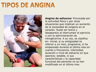 Angina de esfuerzo: Provocada por 
la actividad física o por otras 
situaciones que implican un aumento 
de la necesidad de oxígeno en el 
corazón. Suele ser breve y 
desaparece al interrumpir el ejercicio 
o con la administración de 
nitroglicerina. A su vez, se clasifica 
en: inicial, si su antigüedad es 
inferior a un mes; progresiva, si ha 
empeorado durante el último mes en 
cuanto a frecuencia, intensidad, 
duración o nivel de esfuerzo en que 
aparece; estable, si sus 
características y la capacidad 
funcional del paciente no se han 
modificado en el último mes 
 