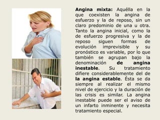 Angina mixta: Aquélla en la 
que coexisten la angina de 
esfuerzo y la de reposo, sin un 
claro predominio de una u otra. 
Tanto la angina inicial, como la 
de esfuerzo progresiva y la de 
reposo siguen formas de 
evolución imprevisible y su 
pronóstico es variable, por lo que 
también se agrupan bajo la 
denominación de angina 
inestable. Su tratamiento 
difiere considerablemente del de 
la angina estable. Ésta se da 
siempre al realizar el mismo 
nivel de ejercicio y la duración de 
las crisis es similar. La angina 
inestable puede ser el aviso de 
un infarto inminente y necesita 
tratamiento especial. 
 