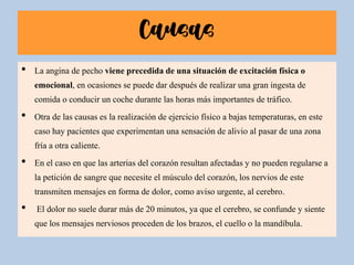 Causas
• La angina de pecho viene precedida de una situación de excitación física o
emocional, en ocasiones se puede dar después de realizar una gran ingesta de
comida o conducir un coche durante las horas más importantes de tráfico.
• Otra de las causas es la realización de ejercicio físico a bajas temperaturas, en este
caso hay pacientes que experimentan una sensación de alivio al pasar de una zona
fría a otra caliente.
• En el caso en que las arterias del corazón resultan afectadas y no pueden regularse a
la petición de sangre que necesite el músculo del corazón, los nervios de este
transmiten mensajes en forma de dolor, como aviso urgente, al cerebro.
• El dolor no suele durar más de 20 minutos, ya que el cerebro, se confunde y siente
que los mensajes nerviosos proceden de los brazos, el cuello o la mandíbula.
 