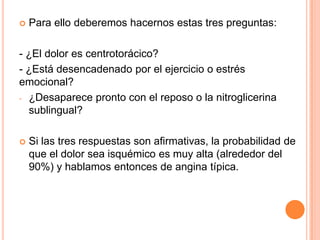 

Para ello deberemos hacernos estas tres preguntas:

- ¿El dolor es centrotorácico?
- ¿Está desencadenado por el ejercicio o estrés
emocional?
- ¿Desaparece pronto con el reposo o la nitroglicerina
sublingual?


Si las tres respuestas son afirmativas, la probabilidad de
que el dolor sea isquémico es muy alta (alrededor del
90%) y hablamos entonces de angina típica.

 