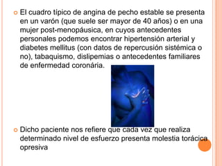 

El cuadro típico de angina de pecho estable se presenta
en un varón (que suele ser mayor de 40 años) o en una
mujer post-menopáusica, en cuyos antecedentes
personales podemos encontrar hipertensión arterial y
diabetes mellitus (con datos de repercusión sistémica o
no), tabaquismo, dislipemias o antecedentes familiares
de enfermedad coronária.



Dicho paciente nos refiere que cada vez que realiza
determinado nivel de esfuerzo presenta molestia torácica
opresiva

 