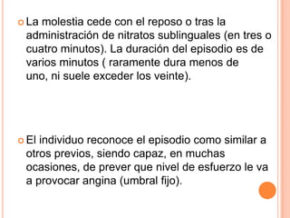  La

molestia cede con el reposo o tras la
administración de nitratos sublinguales (en tres o
cuatro minutos). La duración del episodio es de
varios minutos ( raramente dura menos de
uno, ni suele exceder los veinte).

 El

individuo reconoce el episodio como similar a
otros previos, siendo capaz, en muchas
ocasiones, de prever que nivel de esfuerzo le va
a provocar angina (umbral fijo).

 