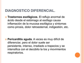 DIAGNOSTICO DIFERENCIAL.


Trastornos esofágicos. El reflujo anormal de
ácido desde el estómago al esófago causa
inflamación de la mucosa esofágica y síntomas
como pirosis, dolor retroesternal, indigestión, etc.



Pericarditis aguda. A veces es muy difícil de
diferenciar, pero el dolor suele ser
persistente, intenso, irradiado a trapecios y se
intensifica con el decúbito la tos y movimientos
respiratorios.

 