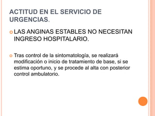 ACTITUD EN EL SERVICIO DE
URGENCIAS.
 LAS

ANGINAS ESTABLES NO NECESITAN
INGRESO HOSPITALARIO.



Tras control de la sintomatología, se realizará
modificación o inicio de tratamiento de base, si se
estima oportuno, y se procede al alta con posterior
control ambulatorio.

 