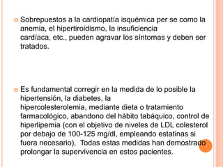 

Sobrepuestos a la cardiopatía isquémica per se como la
anemia, el hipertiroidismo, la insuficiencia
cardíaca, etc., pueden agravar los síntomas y deben ser
tratados.



Es fundamental corregir en la medida de lo posible la
hipertensión, la diabetes, la
hipercolesterolemia, mediante dieta o tratamiento
farmacológico, abandono del hábito tabáquico, control de
hiperlipemia (con el objetivo de niveles de LDL colesterol
por debajo de 100-125 mg/dl, empleando estatinas si
fuera necesario), Todas estas medidas han demostrado
prolongar la supervivencia en estos pacientes.

 