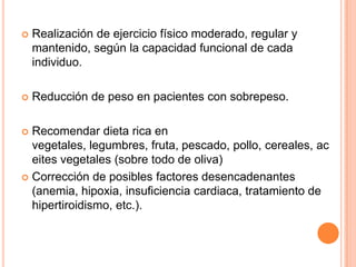 

Realización de ejercicio físico moderado, regular y
mantenido, según la capacidad funcional de cada
individuo.



Reducción de peso en pacientes con sobrepeso.

Recomendar dieta rica en
vegetales, legumbres, fruta, pescado, pollo, cereales, ac
eites vegetales (sobre todo de oliva)
 Corrección de posibles factores desencadenantes
(anemia, hipoxia, insuficiencia cardiaca, tratamiento de
hipertiroidismo, etc.).


 