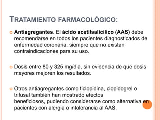 TRATAMIENTO FARMACOLÓGICO:


Antiagregantes. El ácido acetilsalicílico (AAS) debe
recomendarse en todos los pacientes diagnosticados de
enfermedad coronaria, siempre que no existan
contraindicaciones para su uso.



Dosis entre 80 y 325 mg/dia, sin evidencia de que dosis
mayores mejoren los resultados.



Otros antiagregantes como ticlopidina, clopidogrel o
trifusal también han mostrado efectos
beneficiosos, pudiendo considerarse como alternativa en
pacientes con alergia o intolerancia al AAS.

 