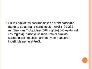 

En los pacientes con implante de stent coronario
reciente se utiliza la combinación AAS (100-325
mg/día) mas Ticlopidina (500 mg/día) ó Clopidogrel
(75 mg/día), durante un mes, tras el cual se
suspende el segundo fármaco y se mantiene
indefinidamente el AAS.

 