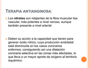 TERAPIA ANTIANGINOSA:


Los nitratos son relajantes de la fibra muscular lisa
vascular, más potentes a nivel venoso, aunque
también presente a nivel arterial.



Deben su acción a la capacidad que tienen para
generar óxido nítrico, cuya producción endotelial
está disminuida en los vasos coronarios
enfermos, consiguiendo así una dilatación
coronaria selectiva en las zonas más afectadas, lo
que lleva a un mayor aporte de oxígeno al territorio
isquémico.

 