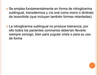

Se emplea fundamentalmente en forma de nitroglicerina
sublingual, transdérmica y vía oral como mono o dinitrato
de isosorbide (que incluyen también formas retardadas).



La nitroglicerina sublingual no produce tolerancia, por
ello todos los pacientes coronarios deberían llevarla
siempre consigo, bien para yugular crisis o para su uso
de forma

 