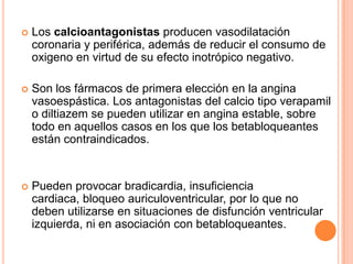 

Los calcioantagonistas producen vasodilatación
coronaria y periférica, además de reducir el consumo de
oxigeno en virtud de su efecto inotrópico negativo.



Son los fármacos de primera elección en la angina
vasoespástica. Los antagonistas del calcio tipo verapamil
o diltiazem se pueden utilizar en angina estable, sobre
todo en aquellos casos en los que los betabloqueantes
están contraindicados.



Pueden provocar bradicardia, insuficiencia
cardiaca, bloqueo auriculoventricular, por lo que no
deben utilizarse en situaciones de disfunción ventricular
izquierda, ni en asociación con betabloqueantes.

 
