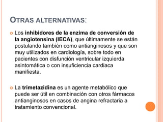 OTRAS ALTERNATIVAS:


Los inhibidores de la enzima de conversión de
la angiotensina (IECA), que últimamente se están
postulando también como antianginosos y que son
muy utilizados en cardiología, sobre todo en
pacientes con disfunción ventricular izquierda
asintomática o con insuficiencia cardiaca
manifiesta.



La trimetazidina es un agente metabólico que
puede ser útil en combinación con otros fármacos
antianginosos en casos de angina refractaria a
tratamiento convencional.

 